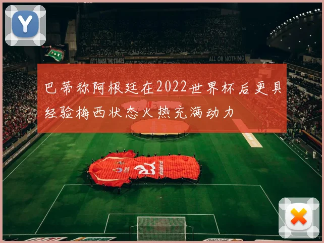 巴蒂称阿根廷在2022世界杯后更具经验梅西状态火热充满动力