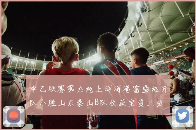 中乙联赛第九轮上海海港富盛经开队小胜山东泰山B队收获宝贵三分