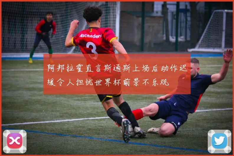阿邦拉霍直言斯通斯上场后动作迟缓令人担忧世界杯前景不乐观