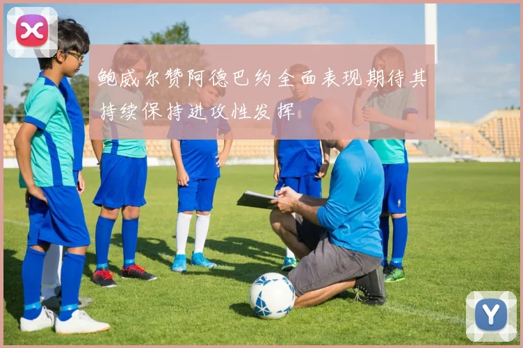 鲍威尔赞阿德巴约全面表现期待其持续保持进攻性发挥