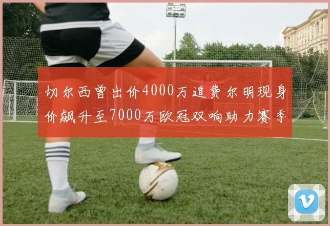 切尔西曾出价4000万追费尔明现身价飙升至7000万欧冠双响助力赛季双10