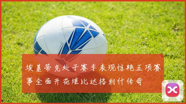 埃基蒂克处子赛季表现惊艳五项赛事全面开花堪比达格利什传奇