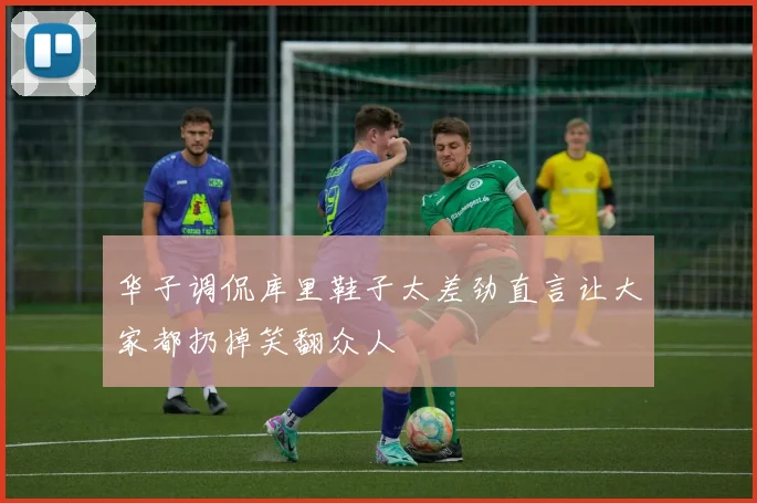 华子调侃库里鞋子太差劲直言让大家都扔掉笑翻众人