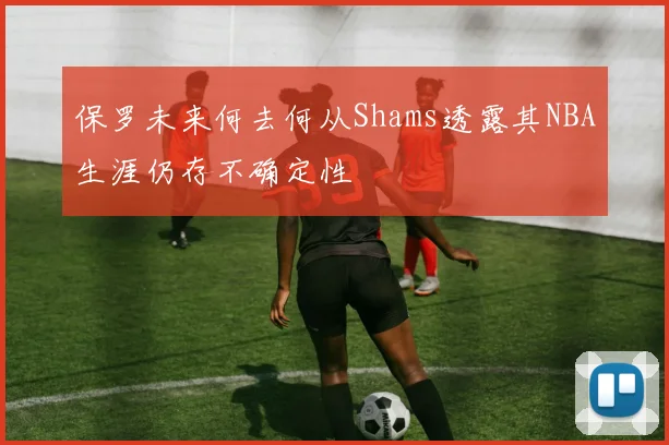 保罗未来何去何从Shams透露其NBA生涯仍存不确定性
