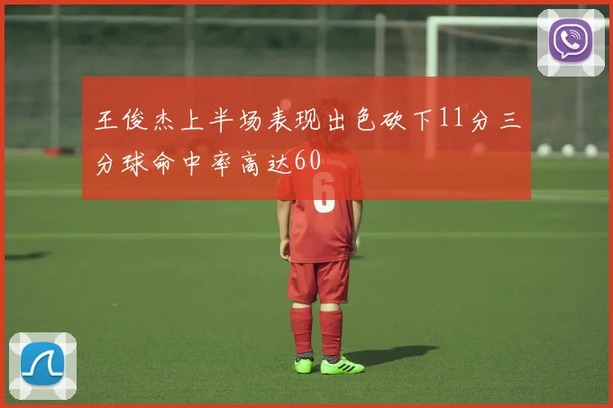 王俊杰上半场表现出色砍下11分三分球命中率高达60