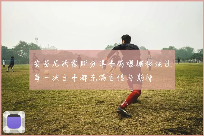 安芬尼西蒙斯分享手感爆棚秘诀让每一次出手都充满自信与期待