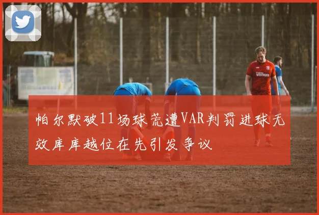 帕尔默破11场球荒遭VAR判罚进球无效库库越位在先引发争议