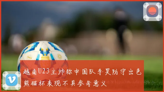 越南U23主帅称中国队李昊防守出色熊猫杯表现不具参考意义