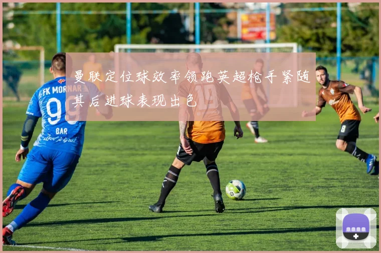 曼联定位球效率领跑英超枪手紧随其后进球表现出色