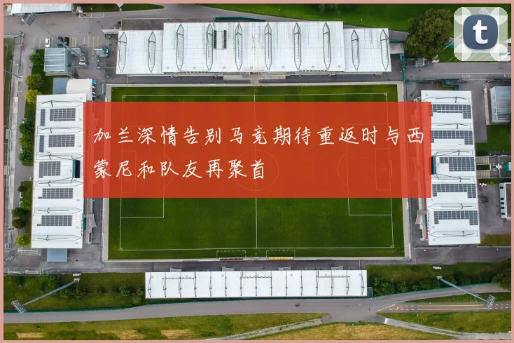 加兰深情告别马竞期待重返时与西蒙尼和队友再聚首